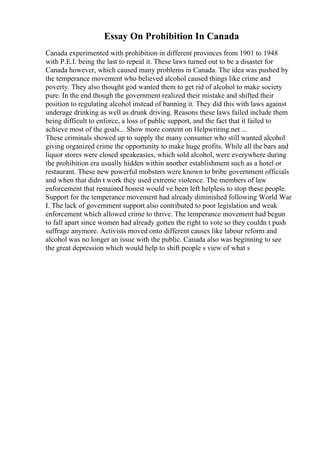 Essay On Prohibition In Canada
Canada experimented with prohibition in different provinces from 1901 to 1948
with P.E.I. being the last to repeal it. These laws turned out to be a disaster for
Canada however, which caused many problems in Canada. The idea was pushed by
the temperance movement who believed alcohol caused things like crime and
poverty. They also thought god wanted them to get rid of alcohol to make society
pure. In the end though the government realized their mistake and shifted their
position to regulating alcohol instead of banning it. They did this with laws against
underage drinking as well as drunk driving. Reasons these laws failed include them
being difficult to enforce, a loss of public support, and the fact that it failed to
achieve most of the goals... Show more content on Helpwriting.net ...
These criminals showed up to supply the many consumer who still wanted alcohol
giving organized crime the opportunity to make huge profits. While all the bars and
liquor stores were closed speakeasies, which sold alcohol, were everywhere during
the prohibition era usually hidden within another establishment such as a hotel or
restaurant. These new powerful mobsters were known to bribe government officials
and when that didn t work they used extreme violence. The members of law
enforcement that remained honest would ve been left helpless to stop these people.
Support for the temperance movement had already diminished following World War
I. The lack of government support also contributed to poor legislation and weak
enforcement which allowed crime to thrive. The temperance movement had begun
to fall apart since women had already gotten the right to vote so they couldn t push
suffrage anymore. Activists moved onto different causes like labour reform and
alcohol was no longer an issue with the public. Canada also was beginning to see
the great depression which would help to shift people s view of what s
 