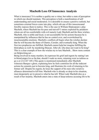 Macbeth Loss Of Innocence Analysis
What is innocence? It is neither a quality nor a virtue, but rather a state of perception
in which one should maintain. This perception is both a manifestation of self
understanding and social moderation. It is desirable to ensure a positive outlook, but
sometimes external forces come into play, which rob one of this innocenceand
forcibly exposes them to malice. This is the case in William Shakespeare s play
Macbeth, where Macbeth has his pure and naivetГ© nature exploited by predators
whom are all too comfortable with evil namely Lady Macbeth and the three witches.
Macbeth, who is noble and loyal, is not accountable for his actions because he is
manipulated by influences that he has no control over, and overwhelmed by
insurmountable emotions. Macbeth s conflicts all begin when the witches declare
that he will become the thane of Glamis, Cawdor, and eventually king. When the
first two prophecies are fulfilled, Macbeth cannot help but imagine fulfilling the
third phase as well: by murdering Duncan. After all, who does not want to be king?
This is a clear example of how the witches try to lure Macbeth... Show more content
on Helpwriting.net ...
Being involved in many murders, he expresses his grief and regrets by stating I am
in blood,stepp d in so far,that, should I wade no more, returning were as tedious as
go o er (3.4.167 169.) This quote is mentioned immediately after Macbeth
witnesses Banquo s ghost, explaining how he feels contrition for all the indecent
actions he commits just to become king, and illustrates his wish of returning to his
former self. Despite his regrets, he loses the support of his men who switch to
alliances determined to kill him. Macbeth who is already so deep in his situation,
must desperately act to preserve what he has left. When Lady Macbeth dies as a
result of her insanity, Macbeth enters into a state of deep remorse accusing life to be
 