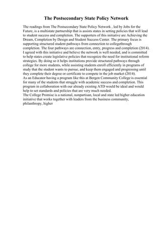 The Postsecondary State Policy Network
The readings from The Postsecondary State Policy Network , led by Jobs for the
Future, is a multistate partnership that is assists states in setting policies that will lead
to student success and completion. The supporters of this initiative are Achieving the
Dream, Completion by Design and Student Success Center. The primary focus is
supporting structured student pathways from connection to collegethrough
completion. The four pathways are connection, entry, progress and completion (2014).
I agreed with this initiative and believe the network is well needed, and is committed
to help states create legislative policies that recognize the need for institutional reform
strategies. By doing so it helps institutions provide structured pathways through
college for more students, while assisting students enroll efficiently in programs of
study that the student wants to pursue, and keep them engaged and progressing until
they complete their degree or certificate to compete in the job market (2014).
As an Educator having a program like this at Bergen Community College is essential
for many of the students that struggle with academic success and completion. This
program in collaboration with our already existing ATD would be ideal and would
help to set standards and policies that are very much needed.
The College Promise is a national, nonpartisan, local and state led higher education
initiative that works together with leaders from the business community,
philanthropy, higher
 