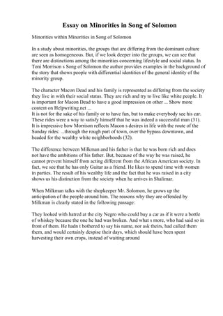 Essay on Minorities in Song of Solomon
Minorities within Minorities in Song of Solomon
In a study about minorities, the groups that are differing from the dominant culture
are seen as homogeneous. But, if we look deeper into the groups, we can see that
there are distinctions among the minorities concerning lifestyle and social status. In
Toni Morrison s Song of Solomon the author provides examples in the background of
the story that shows people with differential identities of the general identity of the
minority group.
The character Macon Dead and his family is represented as differing from the society
they live in with their social status. They are rich and try to live like white people. It
is important for Macon Dead to have a good impression on other ... Show more
content on Helpwriting.net ...
It is not for the sake of his family or to have fun, but to make everybody see his car.
These rides were a way to satisfy himself that he was indeed a successful man (31).
It is impressive how Morrison reflects Macon s desires in life with the route of the
Sunday rides: ...through the rough part of town, over the bypass downtown, and
headed for the wealthy white neighborhoods (32).
The difference between Milkman and his father is that he was born rich and does
not have the ambitions of his father. But, because of the way he was raised, he
cannot prevent himself from acting different from the African American society. In
fact, we see that he has only Guitar as a friend. He likes to spend time with women
in parties. The result of his wealthy life and the fact that he was raised in a city
shows us his distinction from the society when he arrives in Shalimar.
When Milkman talks with the shopkeeper Mr. Solomon, he grows up the
anticipation of the people around him. The reasons why they are offended by
Milkman is clearly stated in the following passage:
They looked with hatred at the city Negro who could buy a car as if it were a bottle
of whiskey because the one he had was broken. And what s more, who had said so in
front of them. He hadn t bothered to say his name, nor ask theirs, had called them
them, and would certainly despise their days, which should have been spent
harvesting their own crops, instead of waiting around
 