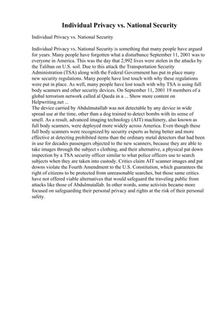 Individual Privacy vs. National Security
Individual Privacy vs. National Security
Individual Privacy vs. National Security is something that many people have argued
for years. Many people have forgotten what a disturbance September 11, 2001 was to
everyone in America. This was the day that 2,992 lives were stolen in the attacks by
the Taliban on U.S. soil. Due to this attack the Transportation Security
Administration (TSA) along with the Federal Government has put in place many
new security regulations. Many people have lost touch with why these regulations
were put in place. As well, many people have lost touch with why TSA is using full
body scanners and other security devices. On September 11, 2001 19 members of a
global terrorism network called al Qaeda in a ... Show more content on
Helpwriting.net ...
The device carried by Abdulmutallab was not detectable by any device in wide
spread use at the time, other than a dog trained to detect bombs with its sense of
smell. As a result, advanced imaging technology (AIT) machinery, also known as
full body scanners, were deployed more widely across America. Even though these
full body scanners were recognized by security experts as being better and more
effective at detecting prohibited items than the ordinary metal detectors that had been
in use for decades passengers objected to the new scanners, because they are able to
take images through the subject s clothing, and their alternative, a physical pat down
inspection by a TSA security officer similar to what police officers use to search
subjects when they are taken into custody. Critics claim AIT scanner images and pat
downs violate the Fourth Amendment to the U.S. Constitution, which guarantees the
right of citizens to be protected from unreasonable searches, but those same critics
have not offered viable alternatives that would safeguard the traveling public from
attacks like those of Abdulmutallab. In other words, some activists became more
focused on safeguarding their personal privacy and rights at the risk of their personal
safety.
 