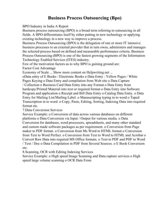 Business Process Outsourcing (Bpo)
BPO Industry in India A Report
Business process outsourcing (BPO) is a broad term referring to outsourcing in all
fields. A BPO differentiates itself by either putting in new technology or applying
existing technology in a new way to improve a process.
Business Process Outsourcing (BPO) is the delegation of one or more IT intensive
business processes to an external provider that in turn owns, administers and manages
the selected process based on defined and measurable performance criteria. Business
Process Outsourcing (BPO) is one of the fastest growing segments of the Information
Technology Enabled Services (ITES) industry.
Few of the motivation factors as to why BPO is gaining ground are:
Factor Cost Advantage
Economy of Scale ... Show more content on Helpwriting.net ...
oData entry of E Books / Electronic Books o Data Entry : Yellow Pages / White
Pages Keying o Data Entry and compilation from Web site o Data Capture
/ Collection o Business Card Data Entry into any Format o Data Entry from
hardcopy/Printed Material into text or required format o Data Entry into Software
Program and application o Receipt and Bill Data Entry o Catalog Data Entry. o Data
Entry for Mailing List/Mailing Label. o Manuscripting typing in to word o Taped
Transcription in to word. o Copy, Paste, Editing, Sorting, Indexing Data into required
format etc.
7.Data Conversion Services
Service Example: o Conversion of data across various databases on different
platforms o Data Conversion via Input / Output for various media. o Data
Conversion for databases, word processors, spreadsheets, and many other standard
and custom made software packages as per requirement. o Conversion from Page
maker to PDF format. o Conversion from Ms Word to HTML format o Conversion
from Text to Word Perfect. o Conversion from Text to Word to HTML and Acrobat o
Convert Raw Data into required MS Office formats. o Text to PDF and PDF to Word
/ Text / Doc o Data Compilation in PDF from Several Sources. o E Book Conversion
etc.
8.Scanning, OCR with Editing Indexing Services
Service Example: o High speed Image Scanning and Data capture services o High
speed large volume scanning o OCR Data From
 