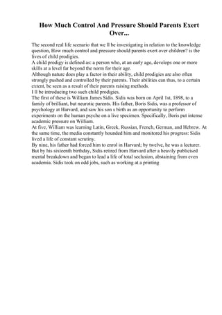 How Much Control And Pressure Should Parents Exert
Over...
The second real life scenario that we ll be investigating in relation to the knowledge
question, How much control and pressure should parents exert over children? is the
lives of child prodigies.
A child prodigy is defined as: a person who, at an early age, develops one or more
skills at a level far beyond the norm for their age.
Although nature does play a factor in their ability, child prodigies are also often
strongly pushed and controlled by their parents. Their abilities can thus, to a certain
extent, be seen as a result of their parents raising methods.
I ll be introducing two such child prodigies.
The first of these is William James Sidis. Sidis was born on April 1st, 1898, to a
family of brilliant, but neurotic parents. His father, Boris Sidis, was a professor of
psychology at Harvard, and saw his son s birth as an opportunity to perform
experiments on the human psyche on a live specimen. Specifically, Boris put intense
academic pressure on William.
At five, William was learning Latin, Greek, Russian, French, German, and Hebrew. At
the same time, the media constantly hounded him and monitored his progress: Sidis
lived a life of constant scrutiny.
By nine, his father had forced him to enrol in Harvard; by twelve, he was a lecturer.
But by his sixteenth birthday, Sidis retired from Harvard after a heavily publicised
mental breakdown and began to lead a life of total seclusion, abstaining from even
academia. Sidis took on odd jobs, such as working at a printing
 