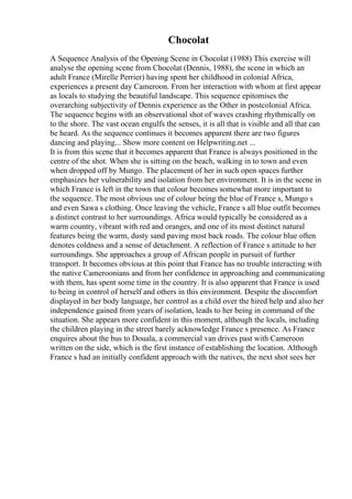 Chocolat
A Sequence Analysis of the Opening Scene in Chocolat (1988) This exercise will
analyse the opening scene from Chocolat (Dennis, 1988), the scene in which an
adult France (Mirelle Perrier) having spent her childhood in colonial Africa,
experiences a present day Cameroon. From her interaction with whom at first appear
as locals to studying the beautiful landscape. This sequence epitomises the
overarching subjectivity of Dennis experience as the Other in postcolonial Africa.
The sequence begins with an observational shot of waves crashing rhythmically on
to the shore. The vast ocean engulfs the senses, it is all that is visible and all that can
be heard. As the sequence continues it becomes apparent there are two figures
dancing and playing... Show more content on Helpwriting.net ...
It is from this scene that it becomes apparent that France is always positioned in the
centre of the shot. When she is sitting on the beach, walking in to town and even
when dropped off by Mungo. The placement of her in such open spaces further
emphasizes her vulnerability and isolation from her environment. It is in the scene in
which France is left in the town that colour becomes somewhat more important to
the sequence. The most obvious use of colour being the blue of France s, Mungo s
and even Sawa s clothing. Once leaving the vehicle, France s all blue outfit becomes
a distinct contrast to her surroundings. Africa would typically be considered as a
warm country, vibrant with red and oranges, and one of its most distinct natural
features being the warm, dusty sand paving most back roads. The colour blue often
denotes coldness and a sense of detachment. A reflection of France s attitude to her
surroundings. She approaches a group of African people in pursuit of further
transport. It becomes obvious at this point that France has no trouble interacting with
the native Cameroonians and from her confidence in approaching and communicating
with them, has spent some time in the country. It is also apparent that France is used
to being in control of herself and others in this environment. Despite the discomfort
displayed in her body language, her control as a child over the hired help and also her
independence gained from years of isolation, leads to her being in command of the
situation. She appears more confident in this moment, although the locals, including
the children playing in the street barely acknowledge France s presence. As France
enquires about the bus to Douala, a commercial van drives past with Cameroon
written on the side, which is the first instance of establishing the location. Although
France s had an initially confident approach with the natives, the next shot sees her
 
