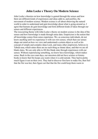 John Locke s Theory On Modern Science
John Locke s theories on how knowledge is gained through the senses and how
there are different kinds of experiences and ideas adds to, and justifies, the
movement of modern science. Modern science is all about observing the natural
world in order to understand and gain knowledge about what is going around us. I
agree that humans do gain knowledge and form different kinds of ideas through our
senses and different experiences.
The reoccurring theme with John Locke s theory on modern science is the idea of the
senses and how knowledge is made through sense data. Empiricism is the notion that
all knowledge comes from sense experience. We, as conscious individuals, do not
know anything until we experience it with our own senses, which then our senses
shape our mind on how we view and understand a certain object as well as his
concept of simple and complex ideas Lock, and many other empiricists, believes in
Tabula rasa, which states there are no such thing as innate ideas, and that we are all
blank slates. We are only able to fill this blank slate through experiences with our
senses. Without experiencing something, we know have knowledge, which makes
sense. Back in the cave man days, our ancestors did not have science or history
books to know that fire keeps you warm when it is cold outside. They had to pretty
much figure it out on their own. They had to discover first how to make fire, then feel
that the fire was hot, then figure out that that the fire could keep them warm in
 