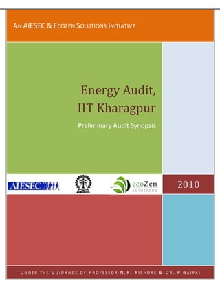 AN AIESEC & ECOZEN SOLUTIONS INITIATIVE




                            Energy Audit,
                           IIT Kharagpur
                           Preliminary Audit Synopsis




                                                                       2010




  UNDER   THE   GUIDANCE   OF   P RO F ESS O R N. K . KI S HO RE & D R. P BAJ PA I
 