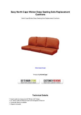 Easy North Cape Wicker Deep Seating Sofa Replacement
Cushions
North Cape Wicker Deep Seating Sofa Replacement Cushions
View large image
Product By NorthCape
Technical Details
Each cushions measures 22? Wide x 24? Deep
6? Thick cushions feature foam core wrapped in Dacron
Sunbrella fabrics available
Zippers included
 