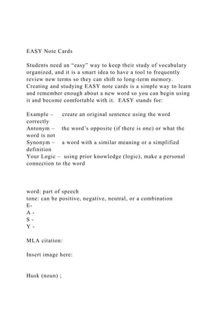 EASY Note Cards
Students need an “easy” way to keep their study of vocabulary
organized, and it is a smart idea to have a tool to frequently
review new terms so they can shift to long-term memory.
Creating and studying EASY note cards is a simple way to learn
and remember enough about a new word so you can begin using
it and become comfortable with it. EASY stands for:
Example – create an original sentence using the word
correctly
Antonym – the word’s opposite (if there is one) or what the
word is not
Synonym – a word with a similar meaning or a simplified
definition
Your Logic – using prior knowledge (logic), make a personal
connection to the word
word: part of speech
tone: can be positive, negative, neutral, or a combination
E-
A -
S -
Y -
MLA citation:
Insert image here:
Husk (noun) ;
 