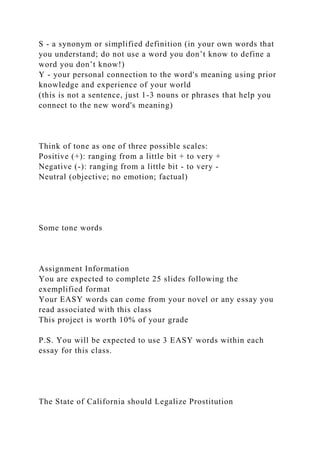 S - a synonym or simplified definition (in your own words that
you understand; do not use a word you don’t know to define a
word you don’t know!)
Y - your personal connection to the word's meaning using prior
knowledge and experience of your world
(this is not a sentence, just 1-3 nouns or phrases that help you
connect to the new word's meaning)
Think of tone as one of three possible scales:
Positive (+): ranging from a little bit + to very +
Negative (-): ranging from a little bit - to very -
Neutral (objective; no emotion; factual)
Some tone words
Assignment Information
You are expected to complete 25 slides following the
exemplified format
Your EASY words can come from your novel or any essay you
read associated with this class
This project is worth 10% of your grade
P.S. You will be expected to use 3 EASY words within each
essay for this class.
The State of California should Legalize Prostitution
 