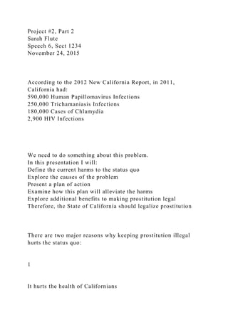 Project #2, Part 2
Sarah Flute
Speech 6, Sect 1234
November 24, 2015
According to the 2012 New California Report, in 2011,
California had:
590,000 Human Papillomavirus Infections
250,000 Trichamaniasis Infections
180,000 Cases of Chlamydia
2,900 HIV Infections
We need to do something about this problem.
In this presentation I will:
Define the current harms to the status quo
Explore the causes of the problem
Present a plan of action
Examine how this plan will alleviate the harms
Explore additional benefits to making prostitution legal
Therefore, the State of California should legalize prostitution
There are two major reasons why keeping prostitution illegal
hurts the status quo:
1
It hurts the health of Californians
 