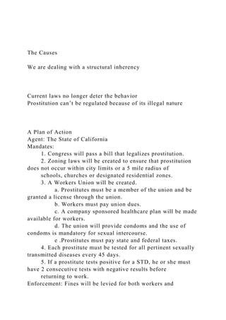 The Causes
We are dealing with a structural inherency
Current laws no longer deter the behavior
Prostitution can’t be regulated because of its illegal nature
A Plan of Action
Agent: The State of California
Mandates:
1. Congress will pass a bill that legalizes prostitution.
2. Zoning laws will be created to ensure that prostitution
does not occur within city limits or a 5 mile radius of
schools, churches or designated residential zones.
3. A Workers Union will be created.
a. Prostitutes must be a member of the union and be
granted a license through the union.
b. Workers must pay union dues.
c. A company sponsored healthcare plan will be made
available for workers.
d. The union will provide condoms and the use of
condoms is mandatory for sexual intercourse.
e .Prostitutes must pay state and federal taxes.
4. Each prostitute must be tested for all pertinent sexually
transmitted diseases every 45 days.
5. If a prostitute tests positive for a STD, he or she must
have 2 consecutive tests with negative results before
returning to work.
Enforcement: Fines will be levied for both workers and
 