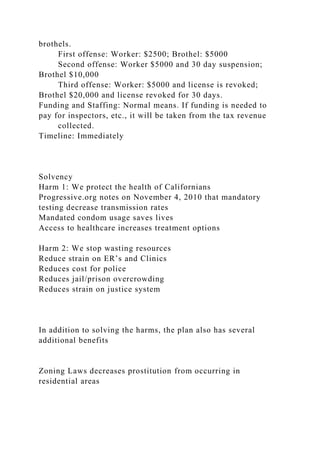 brothels.
First offense: Worker: $2500; Brothel: $5000
Second offense: Worker $5000 and 30 day suspension;
Brothel $10,000
Third offense: Worker: $5000 and license is revoked;
Brothel $20,000 and license revoked for 30 days.
Funding and Staffing: Normal means. If funding is needed to
pay for inspectors, etc., it will be taken from the tax revenue
collected.
Timeline: Immediately
Solvency
Harm 1: We protect the health of Californians
Progressive.org notes on November 4, 2010 that mandatory
testing decrease transmission rates
Mandated condom usage saves lives
Access to healthcare increases treatment options
Harm 2: We stop wasting resources
Reduce strain on ER’s and Clinics
Reduces cost for police
Reduces jail/prison overcrowding
Reduces strain on justice system
In addition to solving the harms, the plan also has several
additional benefits
Zoning Laws decreases prostitution from occurring in
residential areas
 