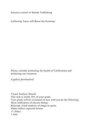 Increase control of Human Trafficking
Collecting Taxes will Boost the Economy
Please consider protecting the health of Californians and
protecting our resources
Legalize prostitution!
Visual Analysis Details
This task is worth 10% of your grade
Your grade will be evaluated on how well you do the following:
Show unification of chosen themes
Relevant visual analysis of image to quote
Slides follow expected format
11 slides:
1 title
 