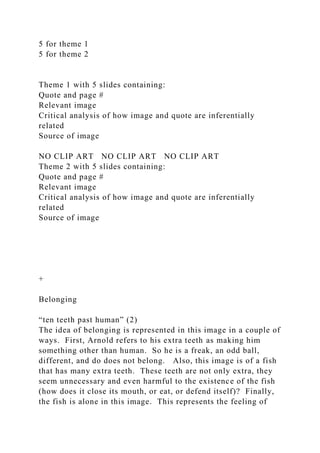 5 for theme 1
5 for theme 2
Theme 1 with 5 slides containing:
Quote and page #
Relevant image
Critical analysis of how image and quote are inferentially
related
Source of image
NO CLIP ART NO CLIP ART NO CLIP ART
Theme 2 with 5 slides containing:
Quote and page #
Relevant image
Critical analysis of how image and quote are inferentially
related
Source of image
+
Belonging
“ten teeth past human” (2)
The idea of belonging is represented in this image in a couple of
ways. First, Arnold refers to his extra teeth as making him
something other than human. So he is a freak, an odd ball,
different, and do does not belong. Also, this image is of a fish
that has many extra teeth. These teeth are not only extra, they
seem unnecessary and even harmful to the existence of the fish
(how does it close its mouth, or eat, or defend itself)? Finally,
the fish is alone in this image. This represents the feeling of
 