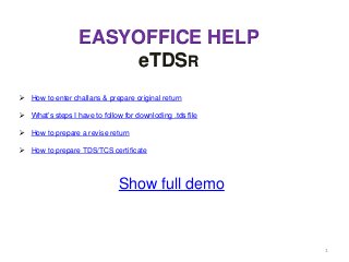 EASYOFFICE HELP
                       eTDSR
   How to enter challans & prepare original return

   What‟s steps I have to follow for downloding .tds file

   How to prepare a revise return

   How to prepare TDS/TCS certificate



                                Show full demo



                                                             1
 