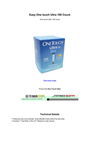 Easy One touch Ultra 100 Count
                                    One touch Ultra 100 Count




                                         View large image




                                   Product By One Touch Ultra




                                     Technical Details
Requires only a tiny sample. Automatically draws blood into test strip.
Number 1 Test Strip in the U.S.**Based on sold volume
 