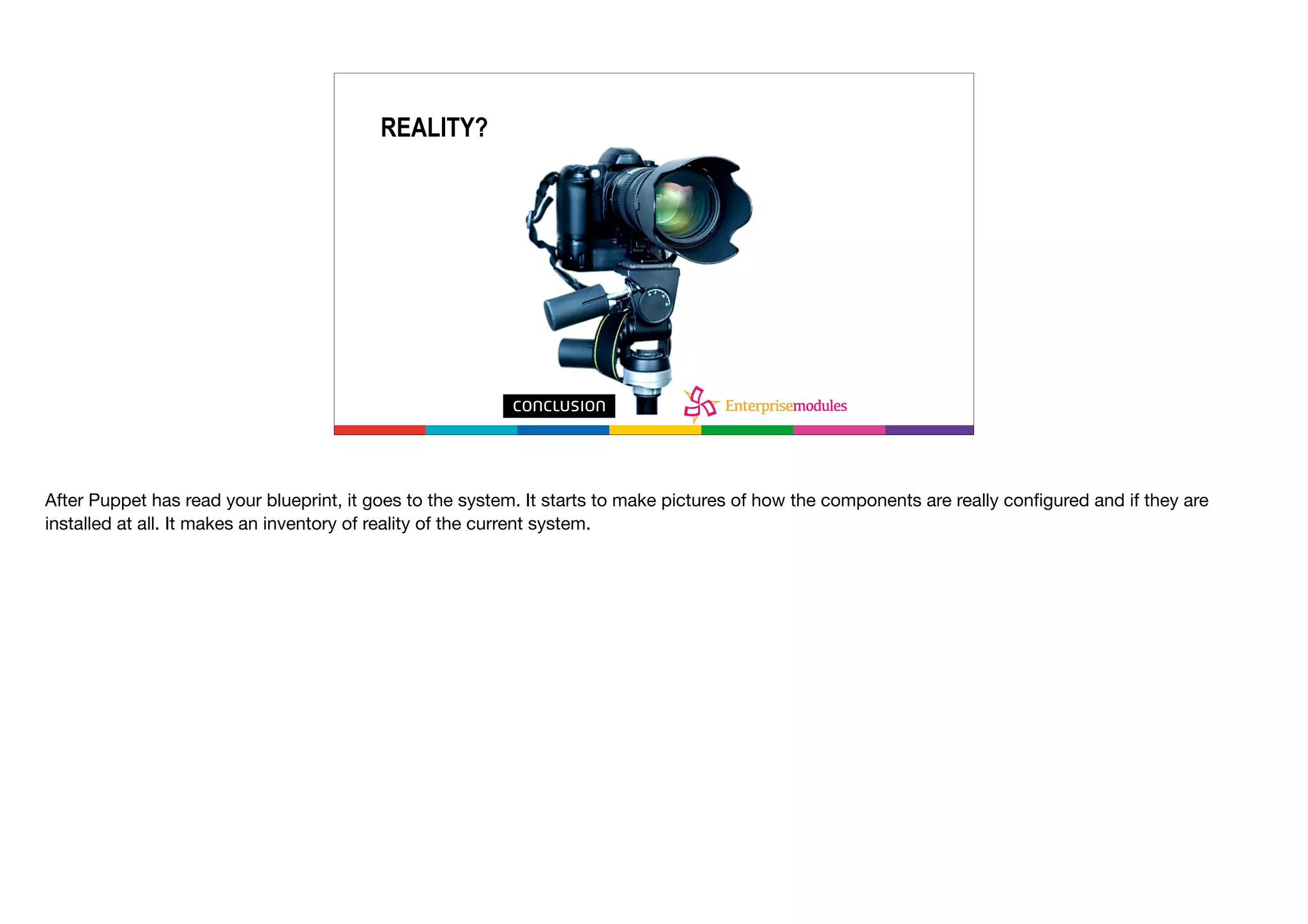 What’s reality?
REALITY?
After Puppet has read your blueprint, it goes to the system. It starts to make pictures of how the components are really conﬁgured and if they are
installed at all. It makes an inventory of reality of the current system.

 