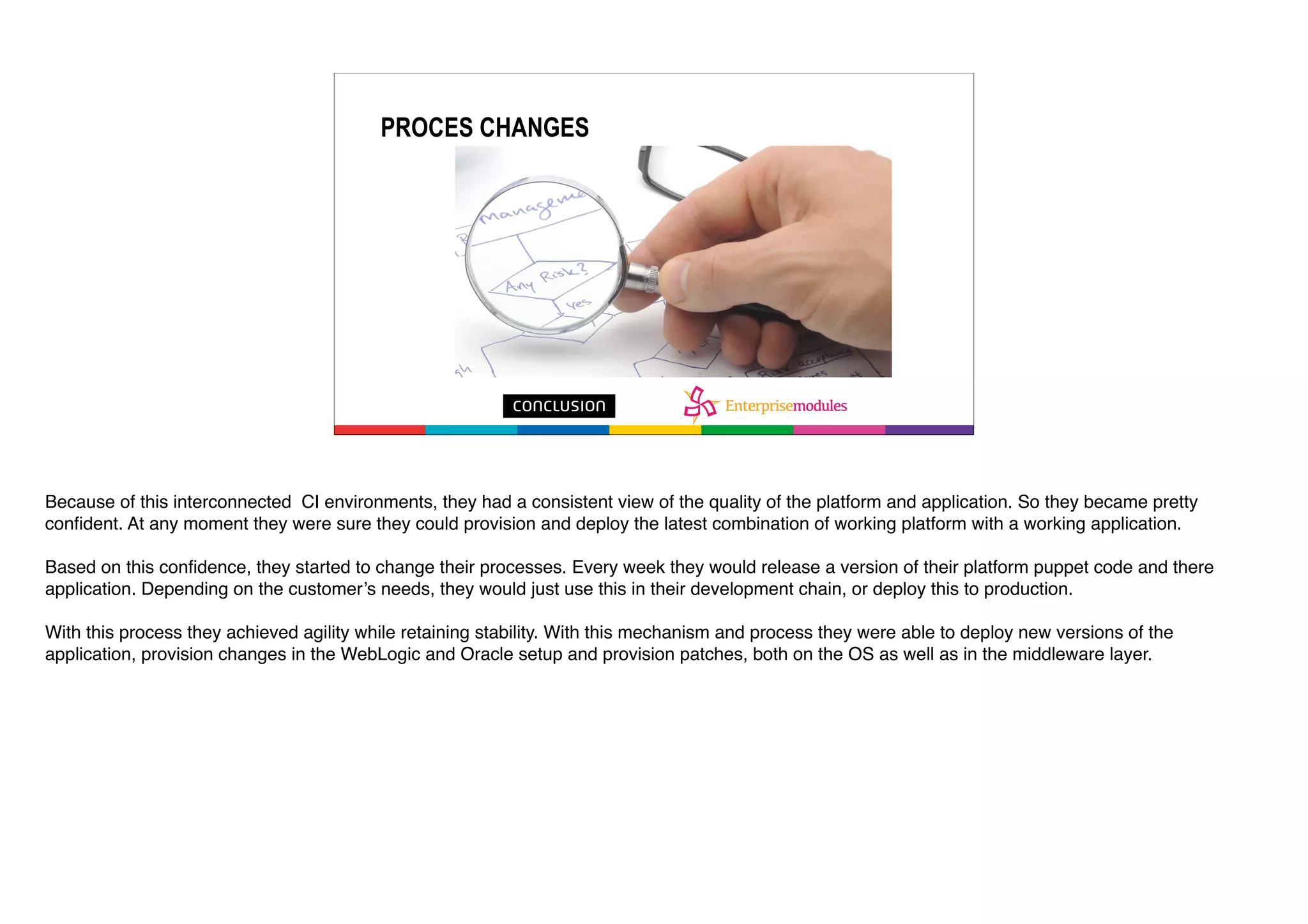 PROCES CHANGES
Because of this interconnected CI environments, they had a consistent view of the quality of the platform and application. So they became pretty
confident. At any moment they were sure they could provision and deploy the latest combination of working platform with a working application.
Based on this confidence, they started to change their processes. Every week they would release a version of their platform puppet code and there
application. Depending on the customer’s needs, they would just use this in their development chain, or deploy this to production.
With this process they achieved agility while retaining stability. With this mechanism and process they were able to deploy new versions of the
application, provision changes in the WebLogic and Oracle setup and provision patches, both on the OS as well as in the middleware layer.
 