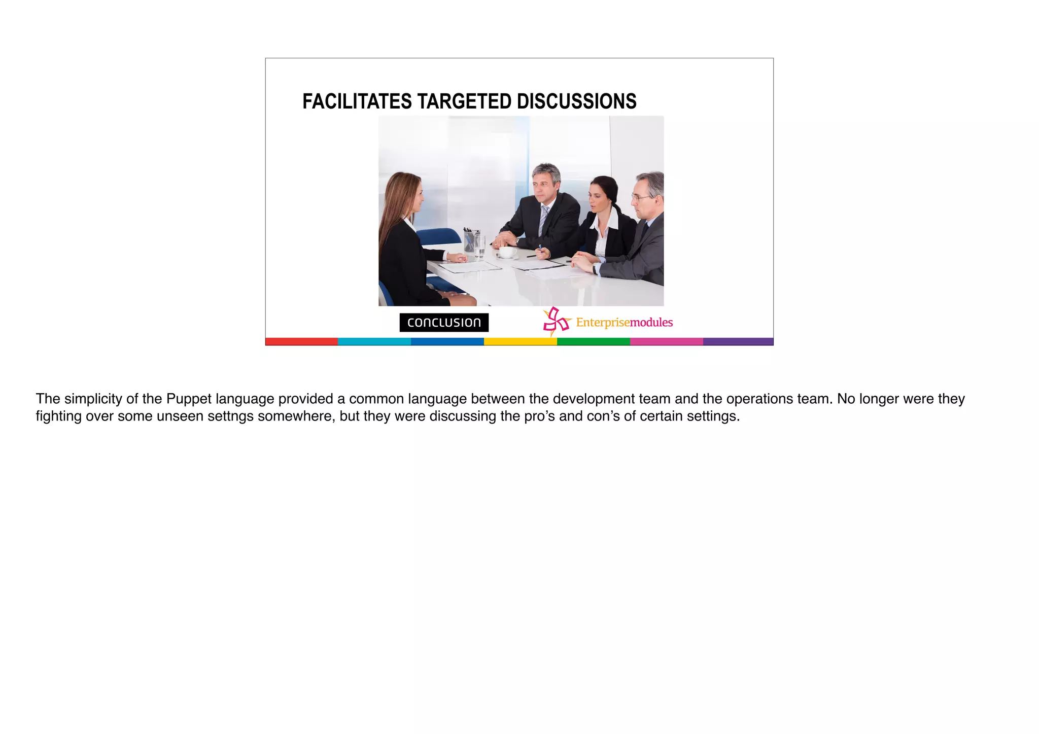 FACILITATES TARGETED DISCUSSIONS
The simplicity of the Puppet language provided a common language between the development team and the operations team. No longer were they
fighting over some unseen settngs somewhere, but they were discussing the pro’s and con’s of certain settings.
 