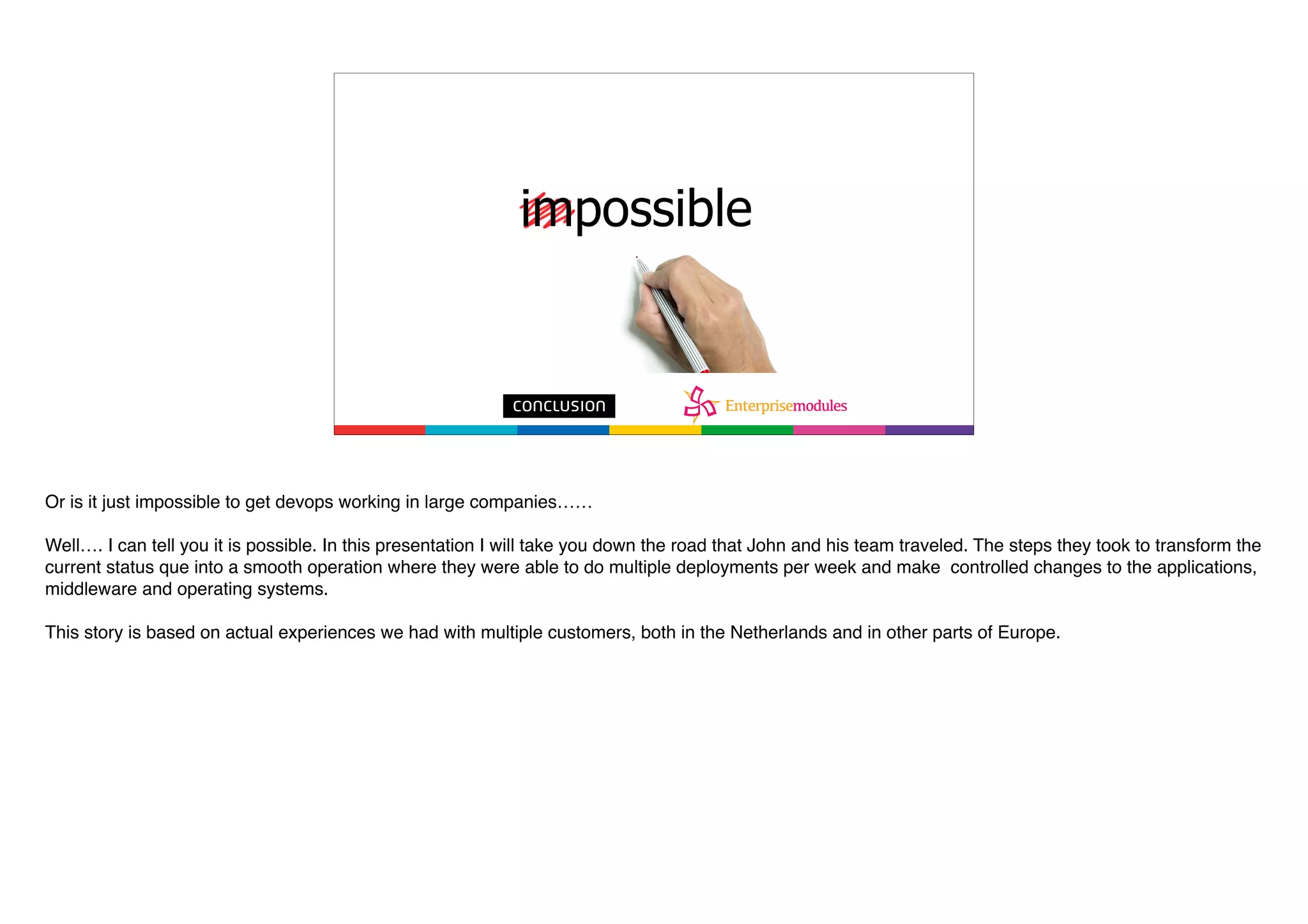 Or is it just impossible to get devops working in large companies……
Well…. I can tell you it is possible. In this presentation I will take you down the road that John and his team traveled. The steps they took to transform the
current status que into a smooth operation where they were able to do multiple deployments per week and make controlled changes to the applications,
middleware and operating systems.
This story is based on actual experiences we had with multiple customers, both in the Netherlands and in other parts of Europe.
 