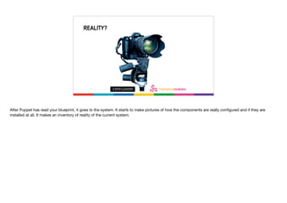 What’s reality?
REALITY?
After Puppet has read your blueprint, it goes to the system. It starts to make pictures of how the components are really conﬁgured and if they are
installed at all. It makes an inventory of reality of the current system.

 