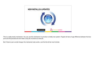 For new install’s and updates
NEW INSTALLS & UPDATES
This is a really handy mechanism. You can use this mechanism to provision a totally new system. Puppet will see a huge diﬀerence between the blue
print and the pictures and will make a long list of actions to execute.

But if there is just a small change, this mechanism also works. Just the list will be much shorter. 

 