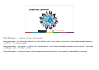ENTERPRISE DEVOPS??
Wouldn’t it be great if we are able to do things in the devops-way?
Wouldn’t it be great if John did not have to wait for one and a half years to get this new release into production? But actually do a new release every
week. Or even do a release every day.
Wouldn’t it be great if it didn’t matter if the change was in the application or in the underlying middleware database or operating system? The change
would be done quick, consistent and painless.
Wouldn’t it be great if the development team and the operations teams worked together in close cooperation towards attaining these goals.
 