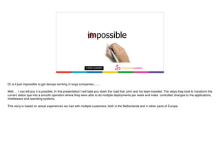 Or is it just impossible to get devops working in large companies……
Well…. I can tell you it is possible. In this presentation I will take you down the road that John and his team traveled. The steps they took to transform the
current status que into a smooth operation where they were able to do multiple deployments per week and make controlled changes to the applications,
middleware and operating systems.
This story is based on actual experiences we had with multiple customers, both in the Netherlands and in other parts of Europe.
 