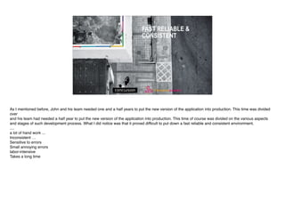 FAST RELIABLE &
CONSISTENT
As I mentioned before, John and his team needed one and a half years to put the new version of the application into production. This time was divided
over
and his team had needed a half year to put the new version of the application into production. This time of course was divided on the various aspects
and stages of such development process. What I did notice was that it proved difficult to put down a fast reliable and consistent environment.
....
a lot of hand work ...
Inconsistent …
Sensitive to errors
Small annoying errors
labor-intensive
Takes a long time
 
