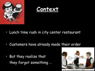 Context Lunch time rush in city center restaurant Customers have already made their order But they realize that they forgot something …