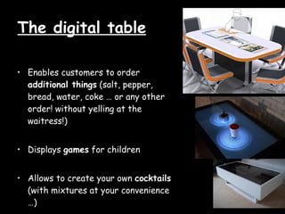 The digital table Enables customers to order additional things (salt, pepper, bread, water, coke … or any other order! without yelling at the waitress!) Displays games for children Allows to create your own cocktails (with mixtures at your convenience …)