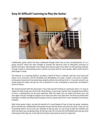 Easy Or Difficult? Learning to Play the Guitar




Traditionally, guitar tuition has been conducted through direct one on one correspondence, or in a
group scenario, which has been thought to provide the optimum level of interaction necessary to
perfect technique. Alternatively many people learning the guitar have taken to self-teaching methods,
through a book or self-teaching course, and this too works well for some people, albeit results tend to
take longer to show.

The Internet, as a teaching platform, provides a hybrid of these 2 methods, with the visual and aural
tuition of an instructor, and the flexibility and affordability of a book. Usually in the form of videos,
online guitar lessons aim to actually show students what to do and how to do it – if you do not pick it up,
simply replay the video until you do. This is beneficial in as far as flexibility is concerned, and indeed in
terms of money.

We should proceed with this document. If you find yourself sticking at a particular point, it is easy to
replay the video to get over that hurdle. Nevertheless, if you’ve got a guitar tutor charging fourty dollars
an hour, a sticking point can be quite expensive. With the video, you can repeat the lesson over and
over again until you manage to progress at no extra cost and in your own time. For the busy professional
looking for a hobby, learning to play the guitar online is a great way to fit in some relaxation around your
schedule.

With online guitar tuition, you get the benefit of a visual display of how to play the guitar, whatever
genre interests you. Additionally, online guitar lessons lack the direct correction of a tutor. If you are not
succeeding, there’s no one over your shoulder to tell you why. It is up to you to take the initiative and
work out where you are going wrong. On the plus side, the minimal cost and flexibility will save you time
and money in the long run, so the lack of correction may not be so much of a deterrent.
 