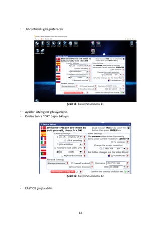 13
• Görüntüdeki gibi gösterecek .
Şekil 11: Easy OS kurulumu 11
• Ayarları istediğiniz gibi ayarlayın.
• Ondan Sonra ‘’OK’’ başını tıklayın.
Şekil 12: Easy OS kurulumu 12
• EASY OS çalıştırabilir.
 