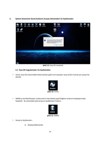 14
3. İşletim Sisteminin Genel Kullanım Arayüz Görüntüleri Ve Açıklamaları
Şekil 13: Easy OS masaüstü
3.1 Easy OS Uygulamaları Ve Açıklamaları
• Home, Easy OS sistemindeki kullanıcılardan gelen tüm dosyaları veya verileri tutmak için çalışan bir
dizindir.
Şekil 14: home
• WWW ya da Web Browser, kullanıcıların internetteki çeşitli bilgilere erişimini kolaylaştırmada
faydalıdır. Bu sistemdeki web tarayıcısı SeaMonkey'i kullanır.
Şekil 15: WWW
• Setup’un Açıklamaları :
A. Desktop Bölümünde
 