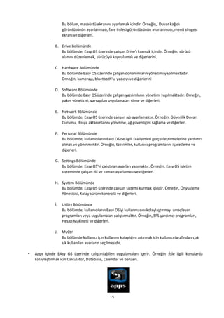 15
Bu bölum, masaüstü ekranını ayarlamak içindir. Örneğin, Duvar kağıdı
görüntüsünün ayarlanması, fare imleci görüntüsünün ayarlanması, menü simgesi
ekranı ve diğerleri.
B. Drive Bolümünde
Bu bölümde, Easy OS üzerinde çalışan Drive'ı kurmak içindir. Örneğin, sürücü
alanını düzenlemek, sürücüyü kopyalamak ve diğerlerini.
C. Hardware Bölümünde
Bu bölümde Easy OS üzerinde çalışan donanımların yönetimi yapılmaktadır.
Örneğin, kamerayı, bluetooth'u, yazıcıyı ve diğerlerini
D. Software Bölümünde
Bu bölümde Easy OS üzerinde çalışan yazılımların yönetimi yapılmaktadır. Örneğin,
paket yöneticisi, varsayılan uygulamaları silme ve diğerleri.
E. Network Bölümünde
Bu bölümde, Easy OS üzerinde çalışan ağı ayarlamaktır. Örneğin, Güvenlik Duvarı
Durumu, dosya aktarımlarını yönetme, ağ güvenliğini sağlama ve diğerleri.
F. Personal Bölümünde
Bu bölümde, kullanıcıların Easy OS'de ilgili faaliyetleri gerçekleştirmelerine yardımcı
olmak ve yönetmektir. Örneğin, takvimler, kullanıcı programlarını işaretleme ve
diğerleri.
G. Settings Bölümünde
Bu bölümde, Easy OS'yi çalıştıran ayarları yapmaktır. Örneğin, Easy OS işletim
sisteminde çalışan dil ve zaman ayarlaması ve diğerleri.
H. System Bölümünde
Bu bölümde, Easy OS üzerinde çalışan sistemi kurmak içindir. Örneğin, Önyükleme
Yöneticisi, Kolay sürüm kontrolü ve diğerleri.
İ. Utility Bölümünde
Bu bölümde, kullanıcıların Easy OS'yi kullanmasını kolaylaştırmayı amaçlayan
programları veya uygulamaları çalıştırmaktır. Örneğin, SFS yardımcı programları,
Hesap Makinesi ve diğerleri.
J. MyCtrl
Bu bölümde kullanıcı için kullanım kolaylığını artırmak için kullanıcı tarafından çok
sık kullanılan ayarların seçilmesidir.
• Apps içinde EAsy OS üzerinde çalıştırılabilen uygulamaları içerir. Örneğin :İşle ilgili konularda
kolaylaştırmak için Calculator, Database, Calendar ve benzeri.
 