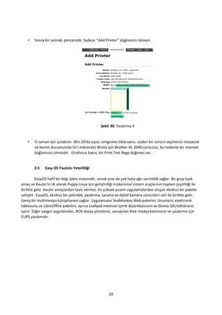 20
• Sonra bir sonraki pencerede. Sadece ‘’Add Printer" düğmesini tıklayın.
Şekil 30: Yazdırma 4
• O zaman işin içindesin. Win 10'da yazıcı simgesine tıklarsanız. sizden bir sürücü seçmenizi isteyecek
ve benim durumumda lin'i indirecek) Winto için Brother HL 2040 sürücüsü, bu nedenle bir internet
bağlantınız olmalıdır. Etrafınıza bakın, bir Print Test Rege düğmesi var.
3.5 Easy OS Yazılımı Yeterliliği
EasyOS hafif bir bilgi işlem sistemidir, ancak yine de çok fazla ağır verimlilik sağlar. Bir grup tipik
amaç ve Kauler'in ilk olarak Puppy Linux için geliştirdiği mükemmel sistem araçlarının toplam çeşitliliği ile
birlikte gelir. Kauler amaçlardan taviz vermez. En yüksek puanlı uygulamalardan oluşan eksiksiz bir pakete
sahiptir. EasyOS, eksiksiz bir çekirdek, yazdırma, tarama ve dijital kamera sürücüleri seti ile birlikte gelir.
Geniş bir multimedya kütüphanesi sağlar. Uygulamalar SeaMonkey Web paketini, Gnumeric elektronik
tablosunu ve LibreOffice paketini, ayrıca Leafpad metinsel içerik düzenleyicisini ve Geany IDE/editörünü
içerir. Diğer yaygın uygulamalar, ROX dosya yöneticisi, varsayılan Xine medya katılımcısı ve yazdırma için
CUPS yardımıdır.
 