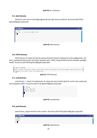 25
Şekil 39: du -b Komutu
4.5. date Komutu
Sistemin o anki saat ve tarih bilgisi öğrenmek için date komutu kullanılır. Bu komut şekil 39'de
gösterildiği gibi çalışacaktır.
Şekil 40: date Komutu
4.6. PATH Komutu
PATH komutu, iki nokta üst üste ile ayrılmış dizinlerin listesini saklayan bir ortam değişkenidir. Her
dizin, yürütülecek komut satırı için komut dosyaları içerir. PATH, hangi dizinlerin komut dosyaları içerdiğini
listeler. Bu komut şekil 40'de gösterildiği gibi çalışacaktır.
Şekil 41: PATH Komutu
4.7. uniq Komutu
uniq komutu, " unique"in kısaltmasıdır, bir dosya adı veya standart girdi alır ve her satırı yazdırarak
kesin kopyaları kaldırır. Bu komut şekil 41'de gösterildiği gibi çalışacaktır.
Şekil 42: uniq Komutu
4.8. pwd Komutu
pwd komutu, çalışma dizininin adını yazdırır. Bu komut şekil 42'de gösterildiği gibi çalışacaktır.
Şekil 43: pwd Komutu
 