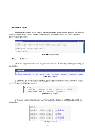 26
4.9. mkdir Komutu
mkdir komutu argüman olarak bir dizin adı alır ve ardından geçerli çalışma dizininde yeni bir dizin
oluşturur. Burada media/ adında yeni bir dizin oluşturmak için mkdir kullandık. Bu komut şekil 43'de
gösterildiği gibi çalışacaktır.
Şekil 44: mkdir Komutu
4.10. ls Komutu
ls komutu, çalışma dizinindeki tüm dosya ve dizinleri listeler. Bu komut şekil 44'de gösterildiği gibi
çalışacaktır.
Şekil 45: ls Komutu
ls –a komutu, gizli dosyalar ve dizinler dahil, çalışma dizinindeki tüm içerikleri listeler. Bu komut
şekil 45'de gösterildiği gibi çalışacaktır.
Şekil 46: ls –a Komutu
ls –l komutu bir dizinin tüm içeriğini uzun biçimde listeler. Bu komut şekil 46'de gösterildiği gibi
çalışacaktır.
Şekil 47: ls –l Komutu
 
