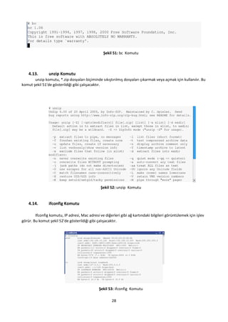 28
Şekil 51: bc Komutu
4.13. unzip Komutu
unzip komutu, *.zip dosyaları biçiminde sıkıştırılmış dosyaları çıkarmak veya açmak için kullanılır. Bu
komut şekil 51'de gösterildiği gibi çalışacaktır.
Şekil 52: unzip Komutu
4.14. ifconfig Komutu
Ifconfig komutu, IP adresi, Mac adresi ve diğerleri gibi ağ kartındaki bilgileri görüntülemek için işlev
görür. Bu komut şekil 52'de gösterildiği gibi çalışacaktır.
Şekil 53: ifconfig Komutu
 