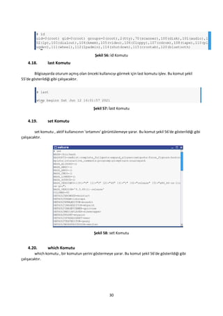 30
Şekil 56: id Komutu
4.18. last Komutu
Bilgisayarda oturum açmış olan önceki kullanıcıyı görmek için last komutu işlev. Bu komut şekil
55'de gösterildiği gibi çalışacaktır.
Şekil 57: last Komutu
4.19. set Komutu
set komutu , aktif kullanıcının 'ortamını' görüntülemeye yarar. Bu komut şekil 56'de gösterildiği gibi
çalışacaktır.
Şekil 58: set Komutu
4.20. which Komutu
which komutu , bir komutun yerini göstermeye yarar. Bu komut şekil 56'de gösterildiği gibi
çalışacaktır.
 