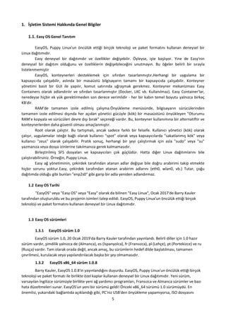5
1. İşletim Sistemi Hakkında Genel Bilgiler
1.1. Easy OS Genel Tanıtım
EasyOS, Puppy Linux'un öncülük ettiği birçok teknoloji ve paket formatını kullanan deneysel bir
Linux dağıtımıdır.
Easy deneysel bir dağıtımdır ve özellikler değişebilir. Öyleyse, işte başlıyor. Yine de Easy'nin
deneysel bir dağıtım olduğunu ve özelliklerin değişebileceğini unutmayın. Bu öğeler belirli bir sırayla
listelenmemiştir
EasyOS, konteynerleri desteklemek için sıfırdan tasarlanmıştır.Herhangi bir uygulama bir
kapsayıcıda çalışabilir, aslında bir masaüstü bilgisayarın tamamı bir kapsayıcıda çalışabilir. Konteyner
yönetimi basit bir GUI ile yapılır, komut satırında uğraşmak gerekmez. Konteyner mekanizması Easy
Containers olarak adlandırılır ve sıfırdan tasarlanmıştır (Docker, LXC vb. Kullanılmaz). Easy Container'lar,
neredeyse hiçbir ek yük gerektirmeden son derece verimlidir - her bir kabın temel boyutu yalnızca birkaç
KB'dir.
RAM'de tamamen izole edilmiş çalışma.Önyükleme menüsünde, bilgisayarın sürücülerinden
tamamen izole edilmesi dışında her açıdan yönetici gücüyle (kök) bir masaüstünü önyükleyen "Oturumu
RAM'e kopyala ve sürücüleri devre dışı bırak" seçeneği vardır. Bu, konteyner kullanımına bir alternatiftir ve
konteynerlerden daha güvenli olması amaçlanmıştır.
Root olarak çalıştır. Bu tartışmalı, ancak sadece farklı bir felsefe. Kullanıcı yönetici (kök) olarak
çalışır, uygulamalar isteğe bağlı olarak kullanıcı "spot" olarak veya kapsayıcılarda "sakatlanmış kök" veya
kullanıcı "zeus" olarak çalışabilir. Pratik sonuç, herhangi bir şeyi çalıştırmak için asla "sudo" veya "su"
yazmanıza veya dosya izinlerine takılmanıza gerek kalmamasıdır.
Birleştirilmiş SFS dosyaları ve kapsayıcıları çok güçlüdür. Hatta diğer Linux dağıtımlarını bile
çalıştırabilirsiniz. Örneğin, Puppy Linux.
Easy ağ yönetiminin, çekirdek tarafından atanan adlar değişse bile doğru arabirimi takip etmekte
hiçbir sorunu yoktur.Easy, çekirdek tarafından atanan arabirim adlarını (eth0, wlan0, vb.) Tutar, çoğu
dağıtımda olduğu gibi bunları "enp2s0" gibi garip bir adla yeniden adlandırmaz.
1.2 Easy OS Tarihi
"EasyOS" veya "Easy OS" veya "Easy" olarak da bilinen "Easy Linux", Ocak 2017'de Barry Kauler
tarafından oluşturuldu ve bu projenin isimleri talep edildi. EasyOS, Puppy Linux'un öncülük ettiği birçok
teknoloji ve paket formatını kullanan deneysel bir Linux dağıtımıdır.
1.3 Easy OS sürümleri
1.3.1 EasyOS sürüm 1.0
EasyOS sürüm 1.0, 20 Ocak 2019'da Barry Kauler tarafından yayınlandı. Belirli diller için 1.0 hazır
sürüm vardır, şimdilik yalnızca de (Almanca), es (İspanyolca), fr (Fransızca), pl (Lehçe), pt (Portekizce) ve ru
(Rusça) vardır. Tam olarak orada değil, ancak amaç, bu sürümlerin hedef dilde başlatılması, tamamen
çevrilmesi, kurulacak veya yapılandırılacak başka bir şey olmamasıdır.
1.3.2 EasyOS x86_64 sürüm 1.0.8
Barry Kauler, EasyOS 1.0.8'in yayınlandığını duyurdu. EasyOS, Puppy Linux'un öncülük ettiği birçok
teknoloji ve paket formatı ile birlikte özel kaplar kullanan deneysel bir Linux dağıtımıdır. Yeni sürüm,
varsayılan İngilizce sürümüyle birlikte yeni ağ yardımcı programları, Fransızca ve Almanca sürümler ve bazı
hata düzeltmeleri sunar. EasyOS'un yeni bir sürümü geldi! Önceki x86_64 sürümü 1.0 sürümüydü. En
önemlisi, yukarıdaki bağlantıda açıklandığı gibi, PC'niz USB'den önyükleme yapamıyorsa, ISO dosyasını
 