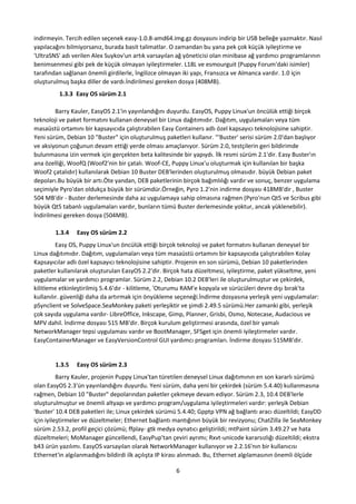 6
indirmeyin. Tercih edilen seçenek easy-1.0.8-amd64.img.gz dosyasını indirip bir USB belleğe yazmaktır. Nasıl
yapılacağını bilmiyorsanız, burada basit talimatlar. O zamandan bu yana pek çok küçük iyileştirme ve
'UltraSNS' adı verilen Alex Suykov'un artık varsayılan ağ yöneticisi olan minibase ağ yardımcı programlarının
benimsenmesi gibi pek de küçük olmayan iyileştirmeler. L18L ve esmourguit (Puppy Forum'daki isimler)
tarafından sağlanan önemli girdilerle, İngilizce olmayan iki yapı, Fransızca ve Almanca vardır. 1.0 için
oluşturulmuş başka diller de vardı.İndirilmesi gereken dosya (408MB).
1.3.3 Easy OS sürüm 2.1
Barry Kauler, EasyOS 2.1'in yayınlandığını duyurdu. EasyOS, Puppy Linux'un öncülük ettiği birçok
teknoloji ve paket formatını kullanan deneysel bir Linux dağıtımıdır. Dağıtım, uygulamaları veya tüm
masaüstü ortamını bir kapsayıcıda çalıştırabilen Easy Containers adlı özel kapsayıcı teknolojisine sahiptir.
Yeni sürüm, Debian 10 "Buster" için oluşturulmuş paketleri kullanır. "'Buster' serisi sürüm 2.0'dan başlıyor
ve aksiyonun çoğunun devam ettiği yerde olması amaçlanıyor. Sürüm 2.0, testçilerin geri bildirimde
bulunmasına izin vermek için gerçekten beta kalitesinde bir yapıydı. İlk resmi sürüm 2.1'dir. Easy Buster'ın
ana özelliği, WoofQ (Woof2'nin bir çatalı. Woof-CE, Puppy Linux'u oluşturmak için kullanılan bir başka
Woof2 çatalıdır) kullanılarak Debian 10 Buster DEB'lerinden oluşturulmuş olmasıdır. büyük Debian paket
depoları.Bu büyük bir artı.Öte yandan, DEB paketlerinin birçok bağımlılığı vardır ve sonuç, benzer uygulama
seçimiyle Pyro'dan oldukça büyük bir sürümdür.Örneğin, Pyro 1.2'nin indirme dosyası 418MB'dir , Buster
504 MB'dir - Buster derlemesinde daha az uygulamaya sahip olmasına rağmen (Pyro'nun Qt5 ve Scribus gibi
büyük Qt5 tabanlı uygulamaları vardır, bunların tümü Buster derlemesinde yoktur, ancak yüklenebilir).
İndirilmesi gereken dosya (504MB).
1.3.4 Easy OS sürüm 2.2
Easy OS, Puppy Linux'un öncülük ettiği birçok teknoloji ve paket formatını kullanan deneysel bir
Linux dağıtımıdır. Dağıtım, uygulamaları veya tüm masaüstü ortamını bir kapsayıcıda çalıştırabilen Kolay
Kapsayıcılar adlı özel kapsayıcı teknolojisine sahiptir. Projenin en son sürümü, Debian 10 paketlerinden
paketler kullanılarak oluşturulan EasyOS 2.2'dir. Birçok hata düzeltmesi, iyileştirme, paket yükseltme, yeni
uygulamalar ve yardımcı programlar. Sürüm 2.2, Debian 10.2 DEB'leri ile oluşturulmuştur ve çekirdek,
kilitleme etkinleştirilmiş 5.4.6'dır - kilitleme, 'Oturumu RAM'e kopyala ve sürücüleri devre dışı bırak'ta
kullanılır. güvenliği daha da artırmak için önyükleme seçeneği.İndirme dosyasına yerleşik yeni uygulamalar:
pSynclient ve SolveSpace.SeaMonkey paketi yerleşiktir ve şimdi 2.49.5 sürümü.Her zamanki gibi, yerleşik
çok sayıda uygulama vardır- LibreOffice, Inkscape, Gimp, Planner, Grisbi, Osmo, Notecase, Audacious ve
MPV dahil. İndirme dosyası 515 MB'dir. Birçok kurulum geliştirmesi arasında, özel bir yamalı
NetworkManager tepsi uygulaması vardır ve BootManager, SFSget için önemli iyileştirmeler vardır.
EasyContainerManager ve EasyVersionControl GUI yardımcı programları. İndirme dosyası 515MB'dir.
1.3.5 Easy OS sürüm 2.3
Barry Kauler, projenin Puppy Linux'tan türetilen deneysel Linux dağıtımının en son kararlı sürümü
olan EasyOS 2.3'ün yayınlandığını duyurdu. Yeni sürüm, daha yeni bir çekirdek (sürüm 5.4.40) kullanmasına
rağmen, Debian 10 "Buster" depolarından paketler çekmeye devam ediyor. Sürüm 2.3, 10.4 DEB'lerle
oluşturulmuştur ve önemli altyapı ve yardımcı program/uygulama iyileştirmeleri vardır: yerleşik Debian
'Buster' 10.4 DEB paketleri ile; Linux çekirdek sürümü 5.4.40; Gpptp VPN ağ bağlantı aracı düzeltildi; EasyDD
için iyileştirmeler ve düzeltmeler; Ethernet bağlantı mantığının büyük bir revizyonu; ChatZilla ile SeaMonkey
sürüm 2.53.2, profil geçici çözümü; ffplay- gtk medya oynatıcı geliştirildi; mtPaint sürüm 3.49.27 ve hata
düzeltmeleri; MoManager güncellendi, EasyPup'tan çeviri ayrımı; Rxvt-unicode kararsızlığı düzeltildi; ekstra
b43 ürün yazılımı. EasyOS varsayılan olarak NetworkManager kullanıyor ve 2.2.16'nın bir kullanıcısı
Ethernet'in algılanmadığını bildirdi ilk açılışta IP kirası alınmadı. Bu, Ethernet algılamasının önemli ölçüde
 