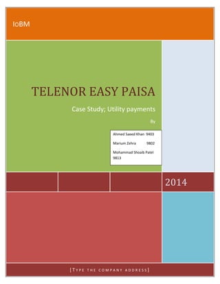 TELENOR EASY PAISA 2014
IOBM
2014
TELENOR EASY PAISA
Case Study; Utility payments
By
[ T Y P E T H E C O M P A N Y A D D R E S S ]
Ahmed Saeed Khan 9403
Marium Zehra 9802
Mohammad Shoaib Patel
9813
 