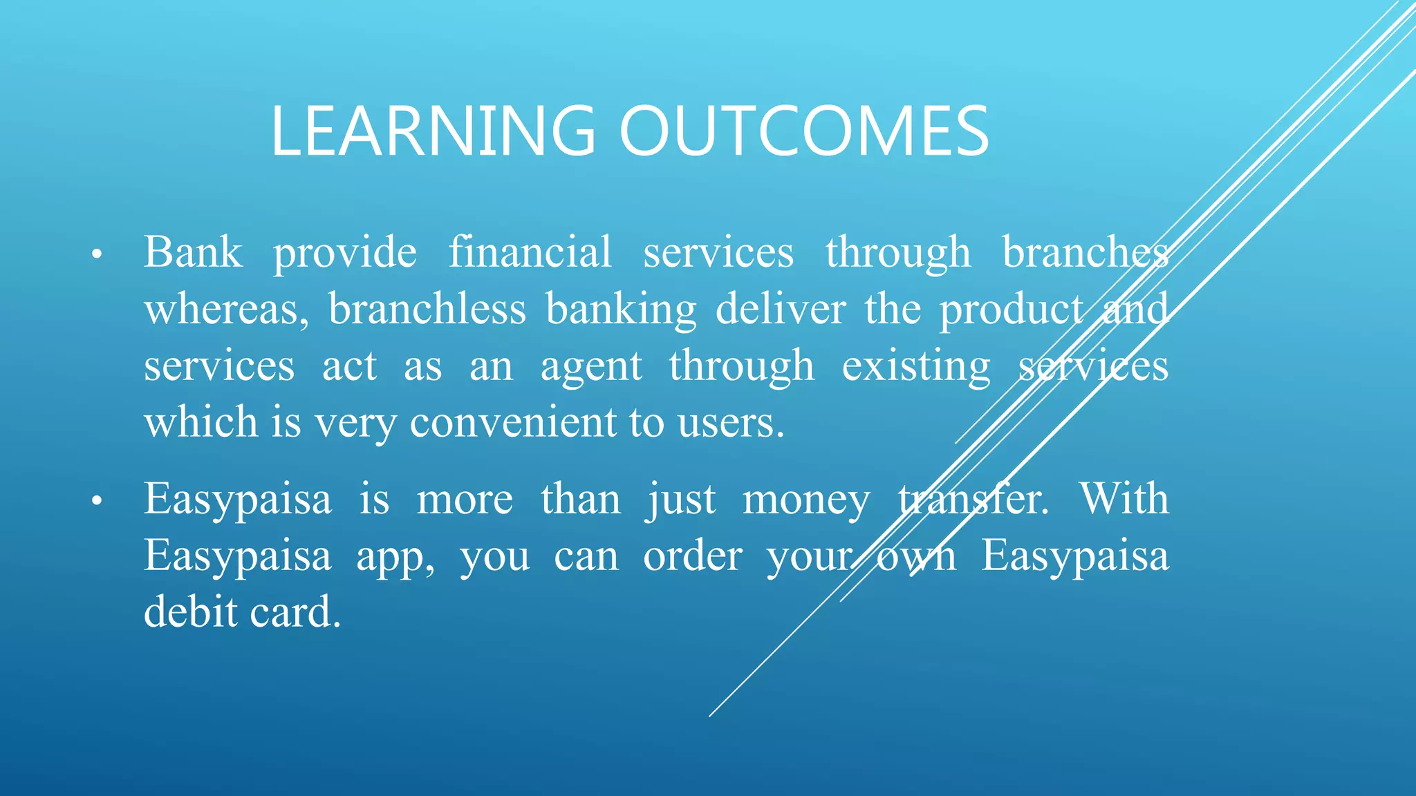 LEARNING OUTCOMES
• Bank provide financial services through branches
whereas, branchless banking deliver the product and
services act as an agent through existing services
which is very convenient to users.
• Easypaisa is more than just money transfer. With
Easypaisa app, you can order your own Easypaisa
debit card.
 