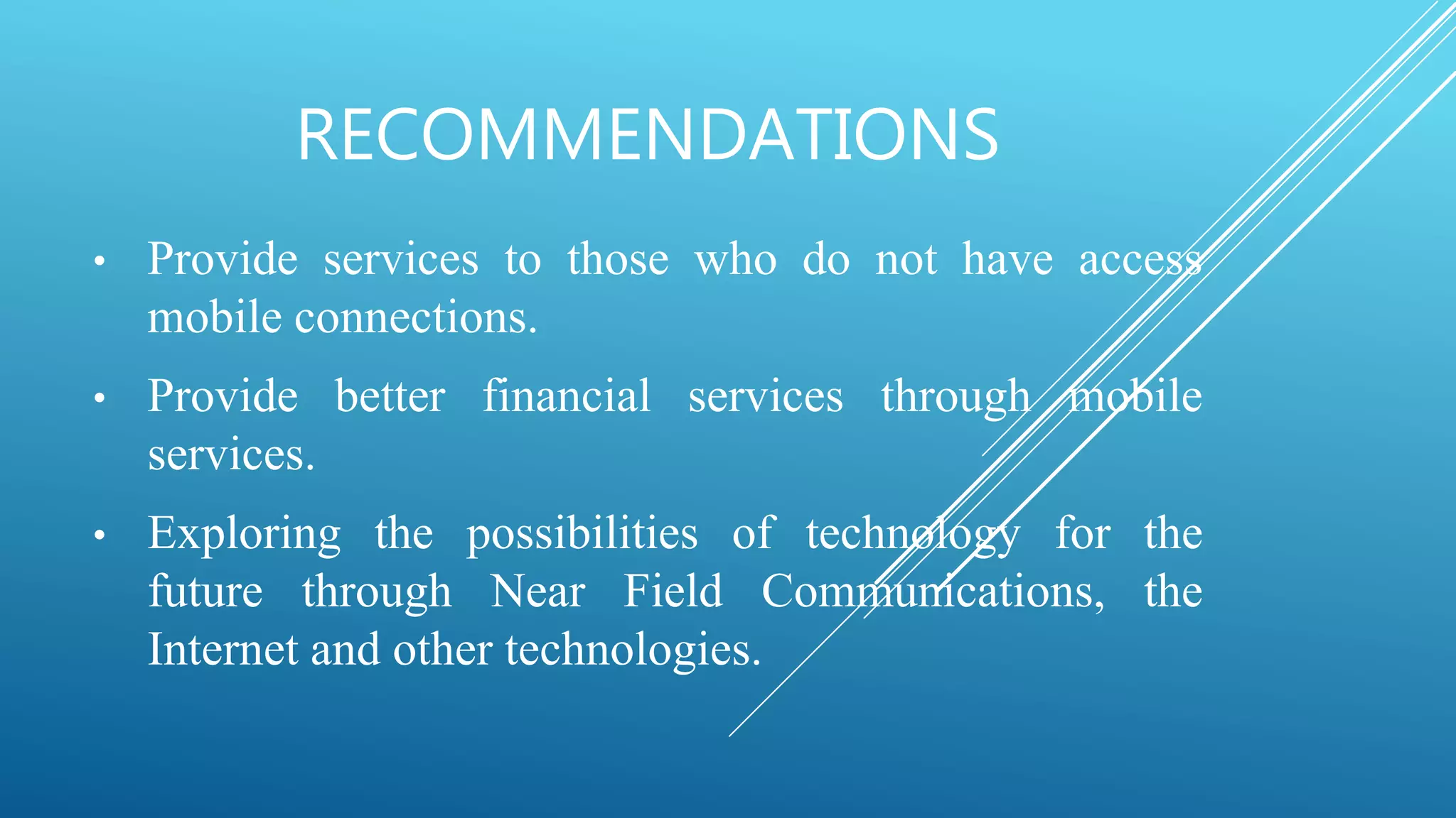 RECOMMENDATIONS
• Provide services to those who do not have access
mobile connections.
• Provide better financial services through mobile
services.
• Exploring the possibilities of technology for the
future through Near Field Communications, the
Internet and other technologies.
 
