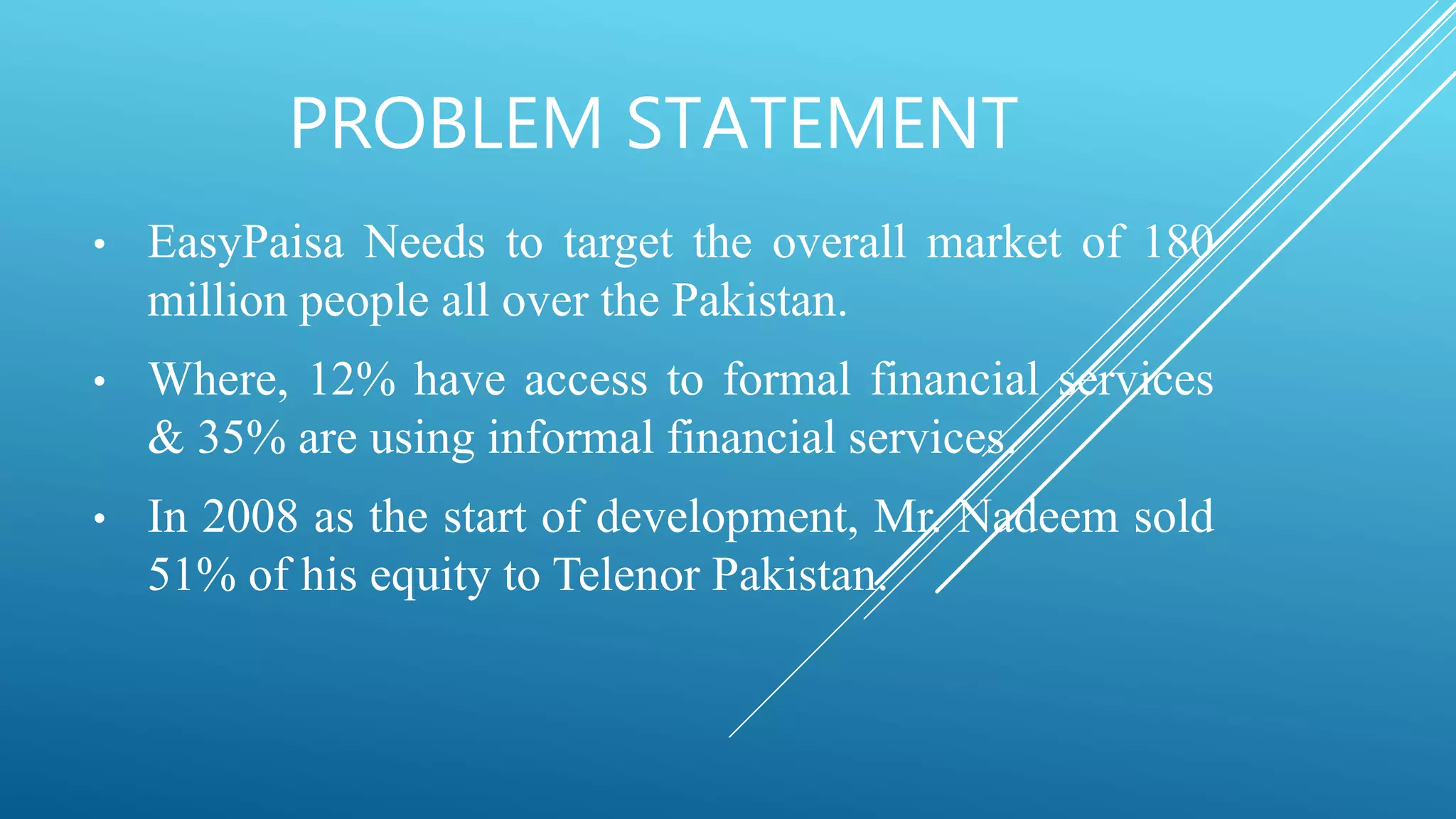 PROBLEM STATEMENT
• EasyPaisa Needs to target the overall market of 180
million people all over the Pakistan.
• Where, 12% have access to formal financial services
& 35% are using informal financial services.
• In 2008 as the start of development, Mr. Nadeem sold
51% of his equity to Telenor Pakistan.
 
