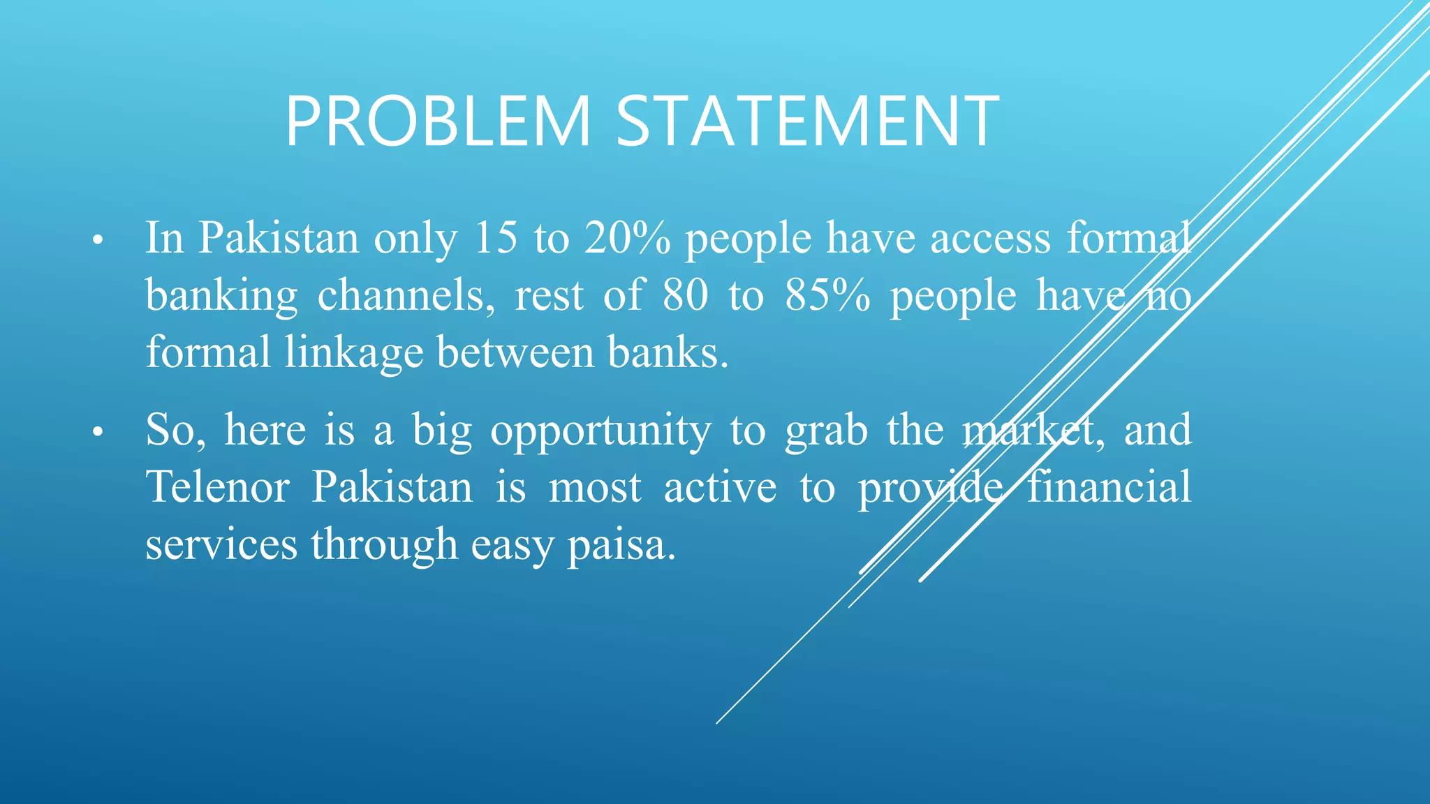 PROBLEM STATEMENT
• In Pakistan only 15 to 20% people have access formal
banking channels, rest of 80 to 85% people have no
formal linkage between banks.
• So, here is a big opportunity to grab the market, and
Telenor Pakistan is most active to provide financial
services through easy paisa.
 