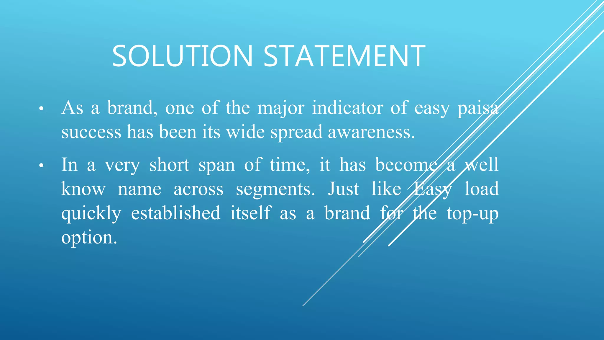 SOLUTION STATEMENT
• As a brand, one of the major indicator of easy paisa
success has been its wide spread awareness.
• In a very short span of time, it has become a well
know name across segments. Just like Easy load
quickly established itself as a brand for the top-up
option.
 