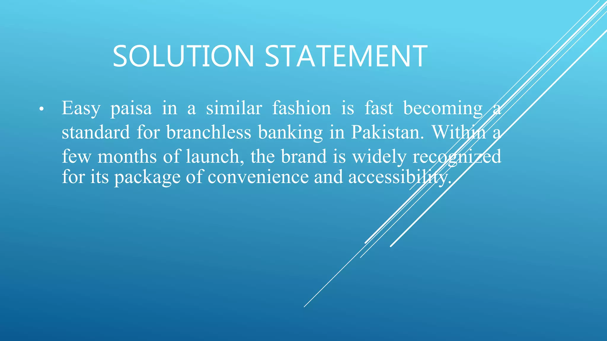 SOLUTION STATEMENT
• Easy paisa in a similar fashion is fast becoming a
standard for branchless banking in Pakistan. Within a
few months of launch, the brand is widely recognized
for its package of convenience and accessibility.
 