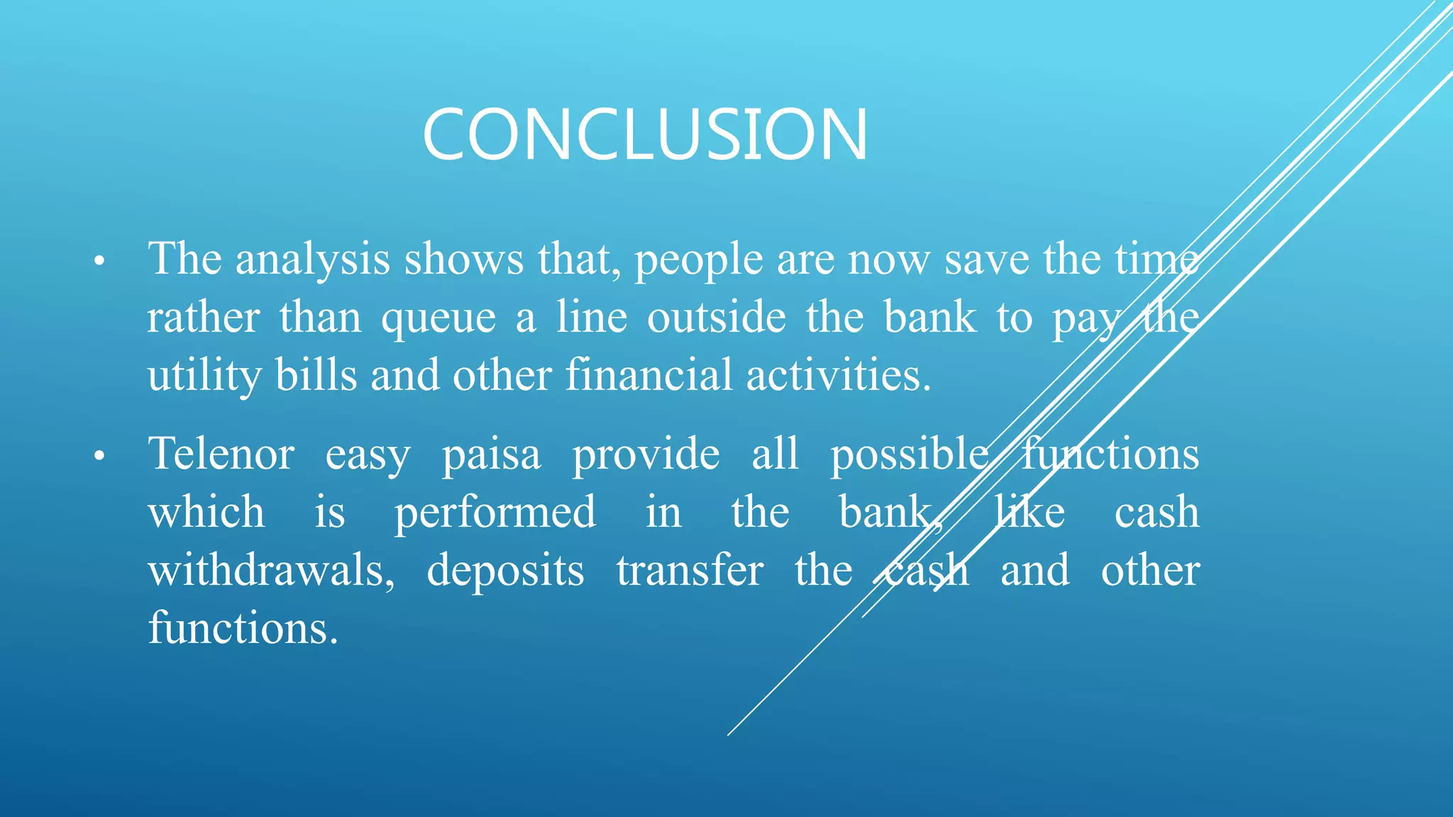 CONCLUSION
• The analysis shows that, people are now save the time
rather than queue a line outside the bank to pay the
utility bills and other financial activities.
• Telenor easy paisa provide all possible functions
which is performed in the bank, like cash
withdrawals, deposits transfer the cash and other
functions.
 